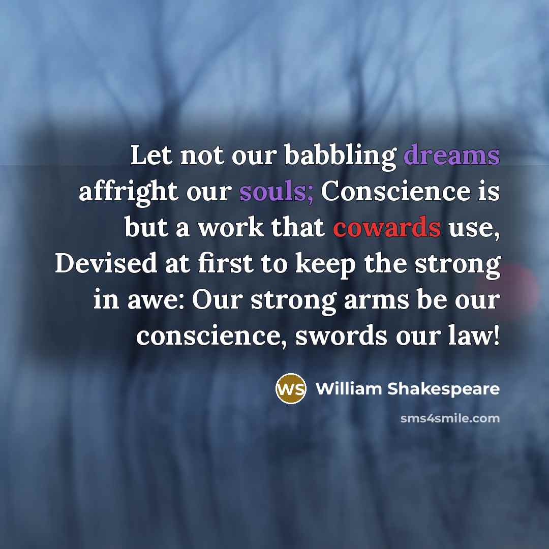 “Let not our babbling dreams affright our souls; Conscience is but a work that cowards use, Devised at first to keep the strong in awe: Our strong arms be our conscience, swords our law!” quote by William Shakespeare
