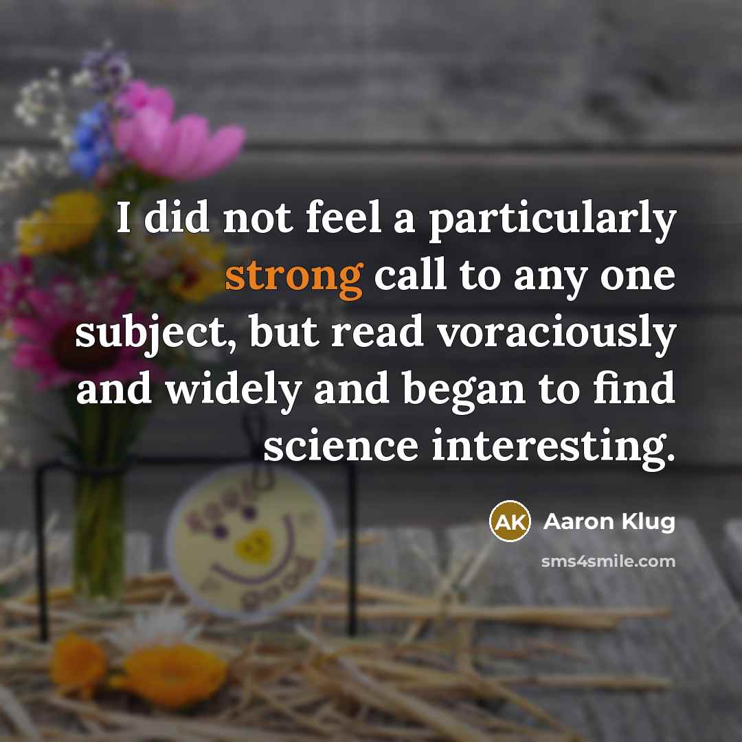 “I did not feel a particularly strong call to any one subject, but read voraciously and widely and began to find science interesting.” quote by Aaron Klug