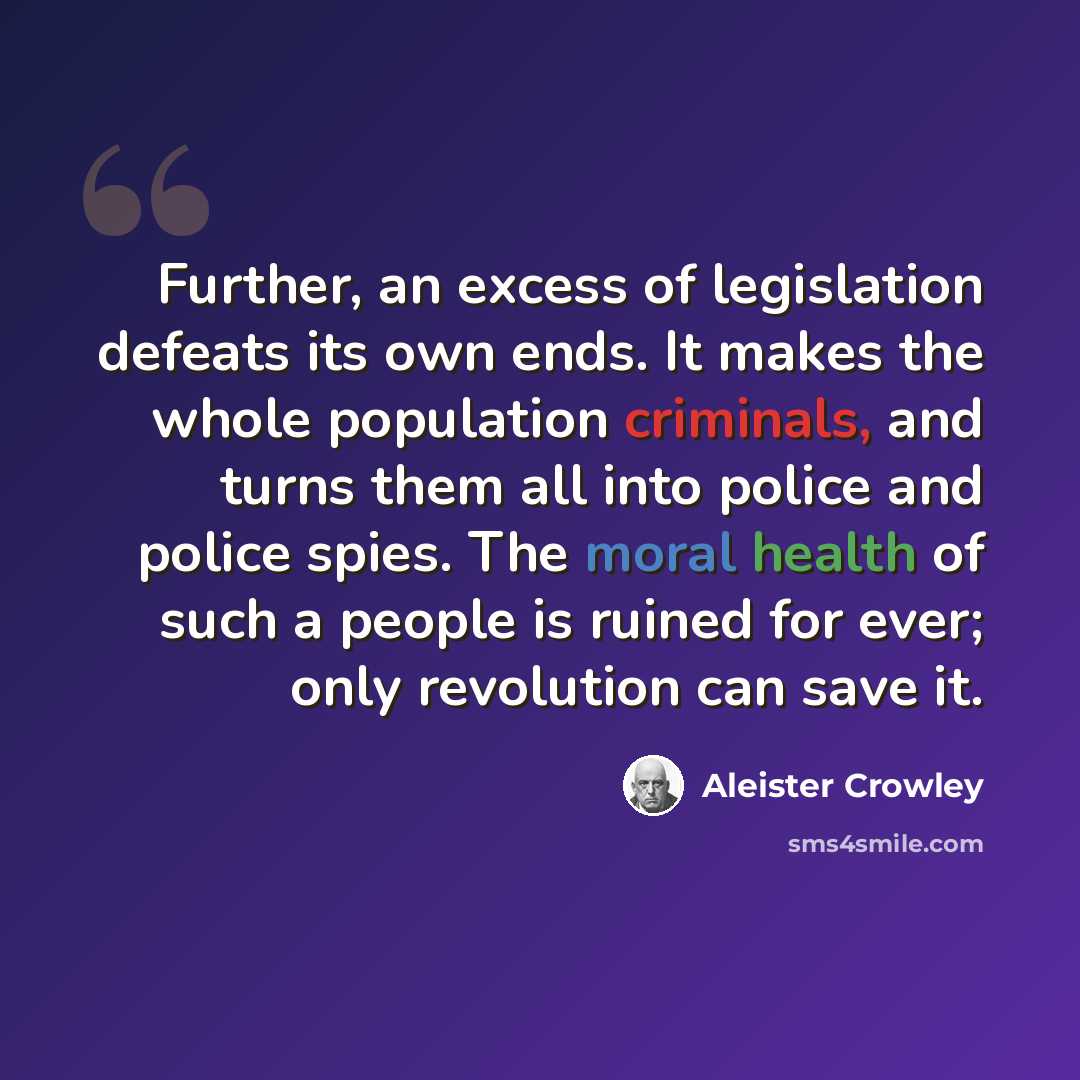 “Further, an excess of legislation defeats its own ends. It makes the whole population criminals, and turns them all into police and police spies. The moral health of such a people is ruined for ever; only revolution can save it.” quote by Aleister Crowley