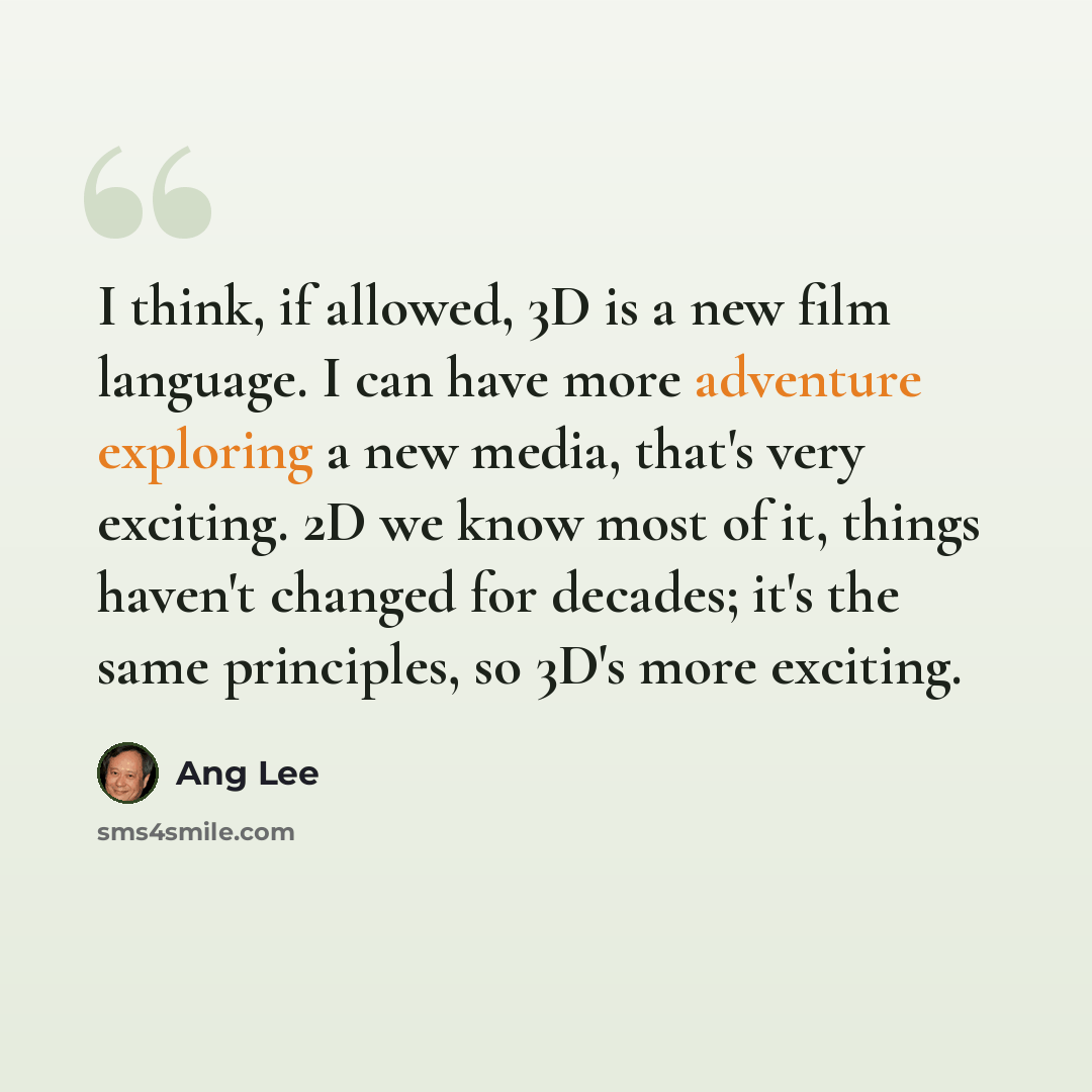 “I think, if allowed, 3D is a new film language. I can have more adventure exploring a new media, that's very exciting. 2D we know most of it, things haven't changed for decades; it's the same principles, so 3D's more exciting.” quote by Ang Lee