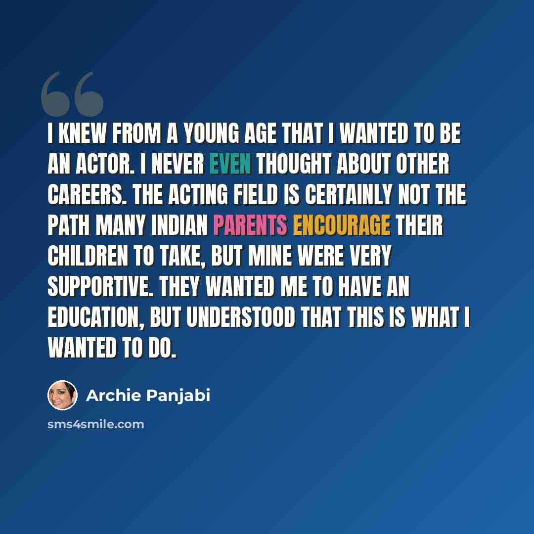“I knew from a young age that I wanted to be an actor. I never even thought about other careers. The acting field is certainly not the path many Indian parents encourage their children to take, but mine were very supportive. They wanted me to have an education, but understood that this is what I…” quote by Archie Panjabi