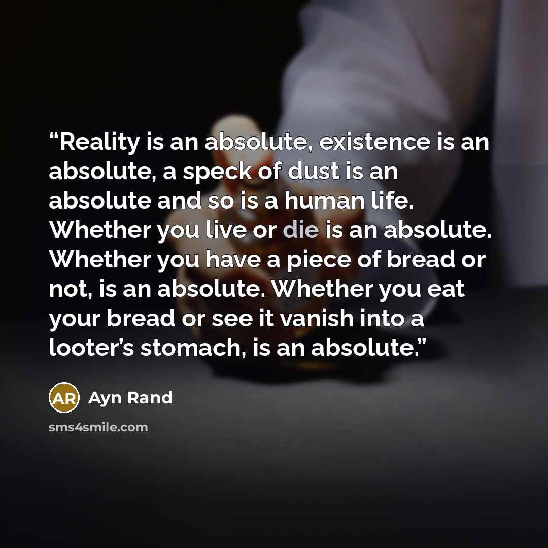 “Reality is an absolute, existence is an absolute, a speck of dust is an absolute and so is a human life. Whether you live or die is an absolute. Whether you have a piece of bread or not, is an absolute. Whether you eat your bread or see it vanish into a looter’s stomach, is an absolute.” quote by Ayn Rand