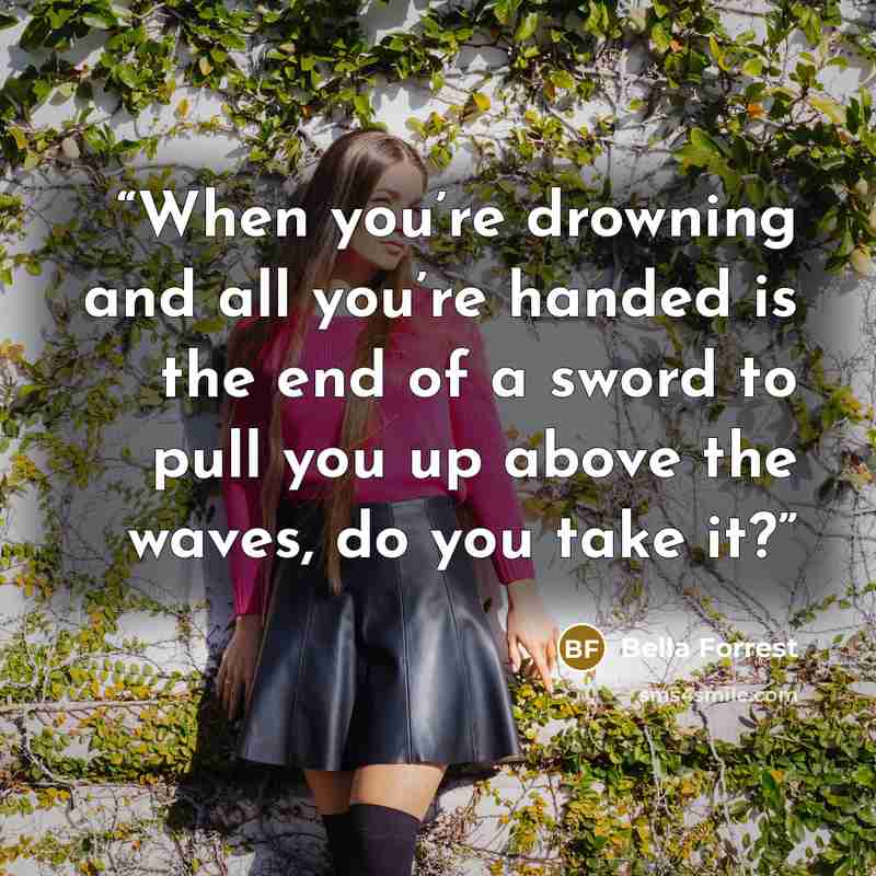 “When you’re drowning and all you’re handed is the end of a sword to pull you up above the waves, do you take it?” quote by Bella Forrest