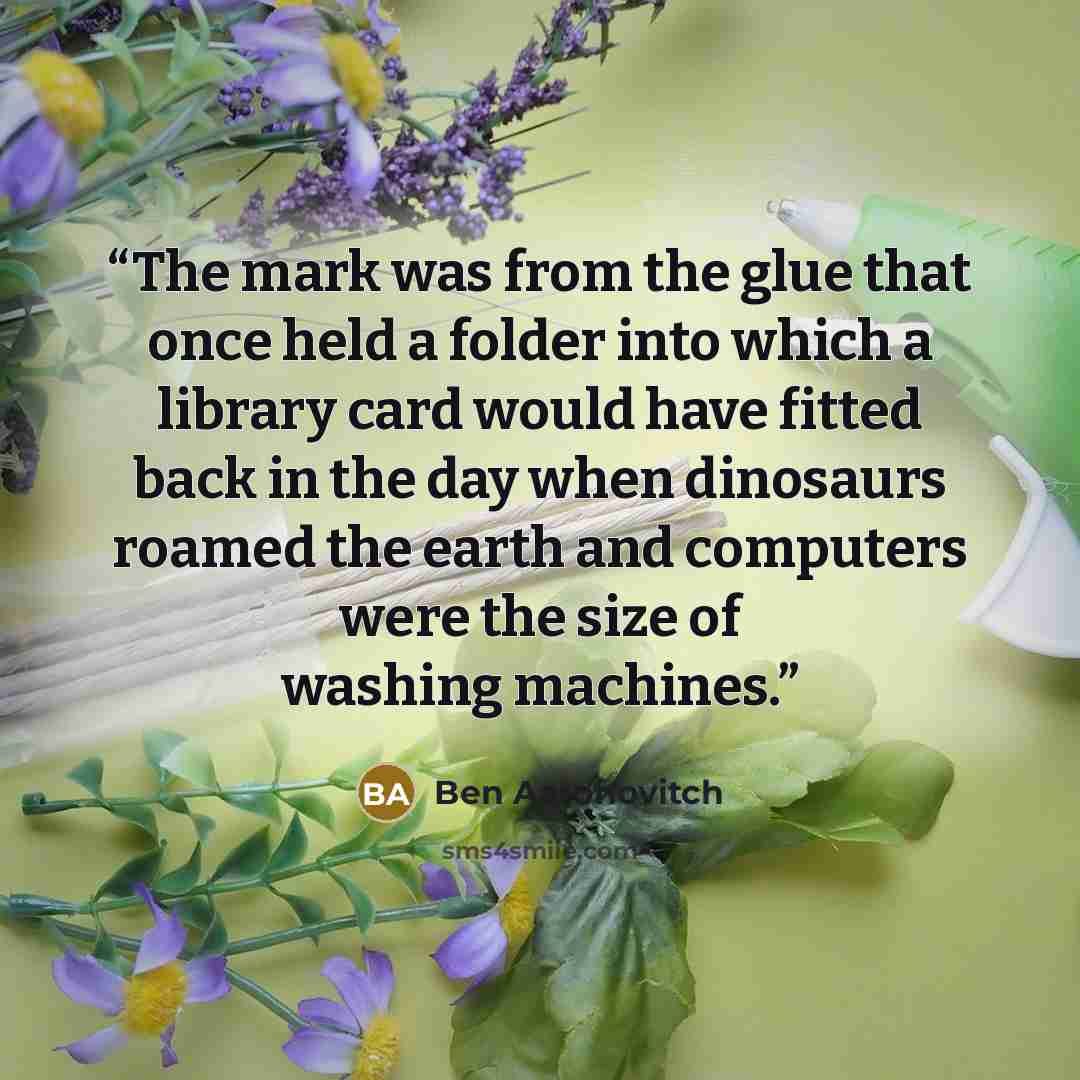 “The mark was from the glue that once held a folder into which a library card would have fitted back in the day when dinosaurs roamed the earth and computers were the size of washing machines.” quote by Ben Aaronovitch