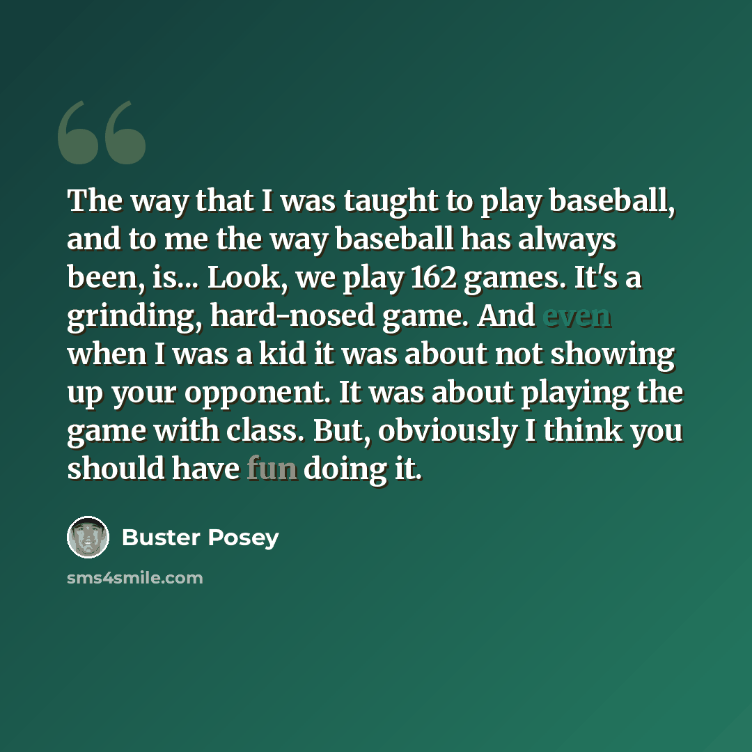“The way that I was taught to play baseball, and to me the way baseball has always been, is... Look, we play 162 games. It's a grinding, hard-nosed game. And even when I was a kid it was about not showing up your opponent. It was about playing the game with class. But, obviously I think you should…” quote by Buster Posey