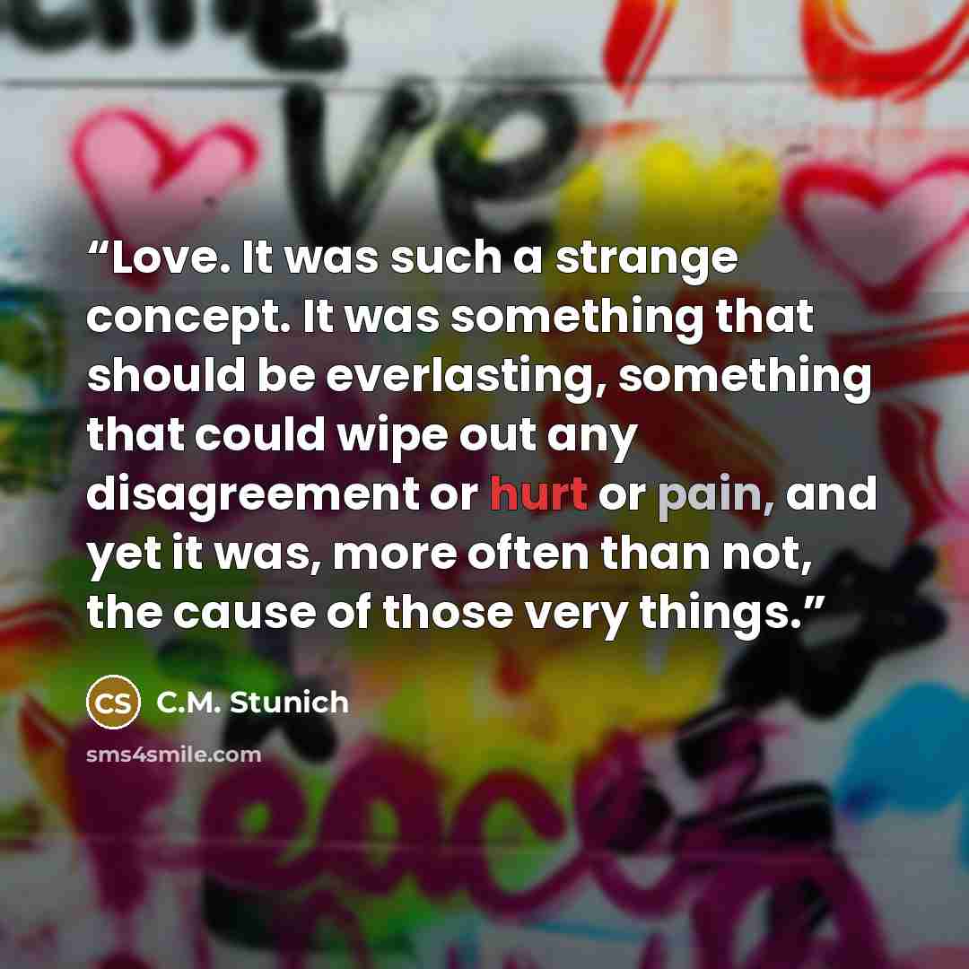 “Love. It was such a strange concept. It was something that should be everlasting, something that could wipe out any disagreement or hurt or pain, and yet it was, more often than not, the cause of those very things.” quote by C.M. Stunich