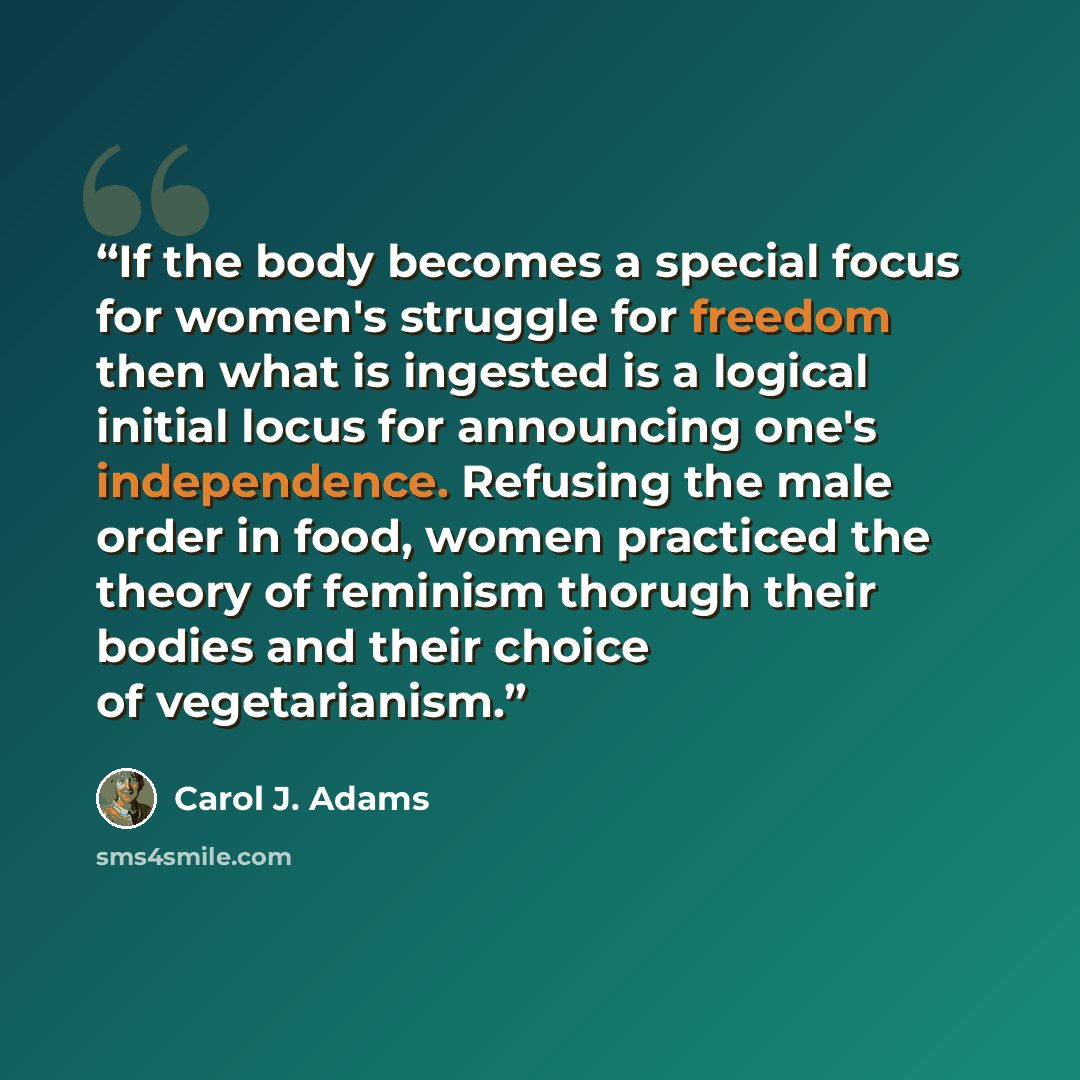 “If the body becomes a special focus for women's struggle for freedom then what is ingested is a logical initial locus for announcing one's independence. Refusing the male order in food, women practiced the theory of feminism thorugh their bodies and their choice of vegetarianism.” quote by Carol J. Adams