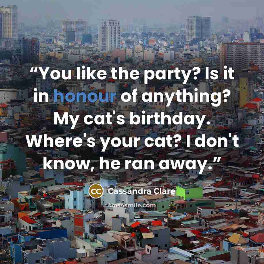 “You like the party? Is it in honour of anything? My cat's birthday. Where's your cat? I don't know, he ran away.” quote by Cassandra Clare