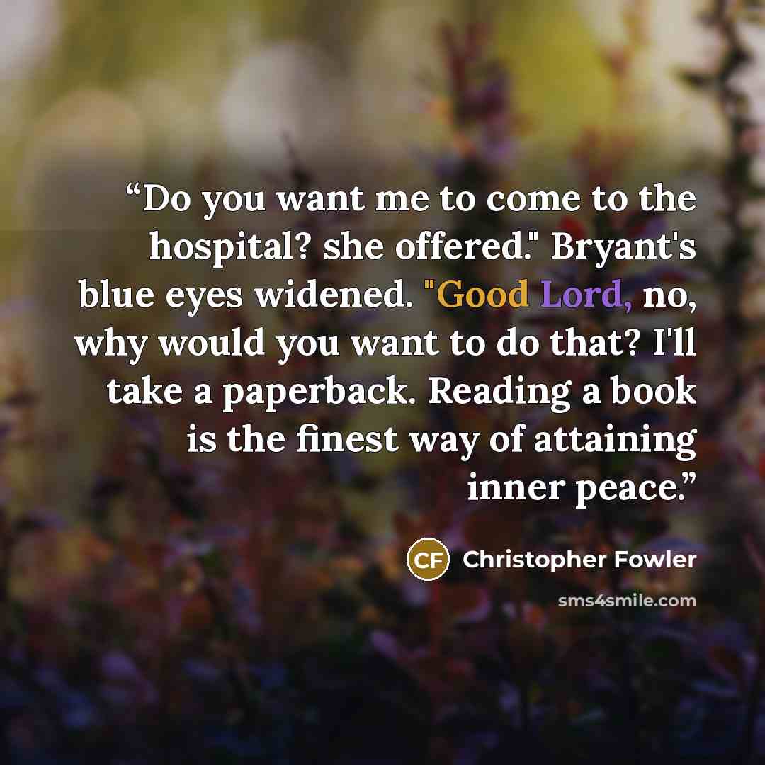 “Do you want me to come to the hospital? she offered." Bryant's blue eyes widened. "Good Lord, no, why would you want to do that? I'll take a paperback. Reading a book is the finest way of attaining inner peace.” quote by Christopher Fowler