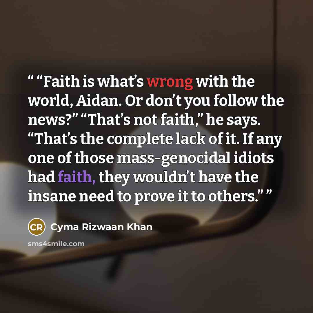 “Faith is what’s wrong with the world, Aidan. Or don’t you follow the news?” “That’s not faith,” he says. “That’s the complete lack of it. If any one of those mass-genocidal idiots had faith, they wouldn’t have the insane need to prove it to others.” quote by Cyma Rizwaan Khan