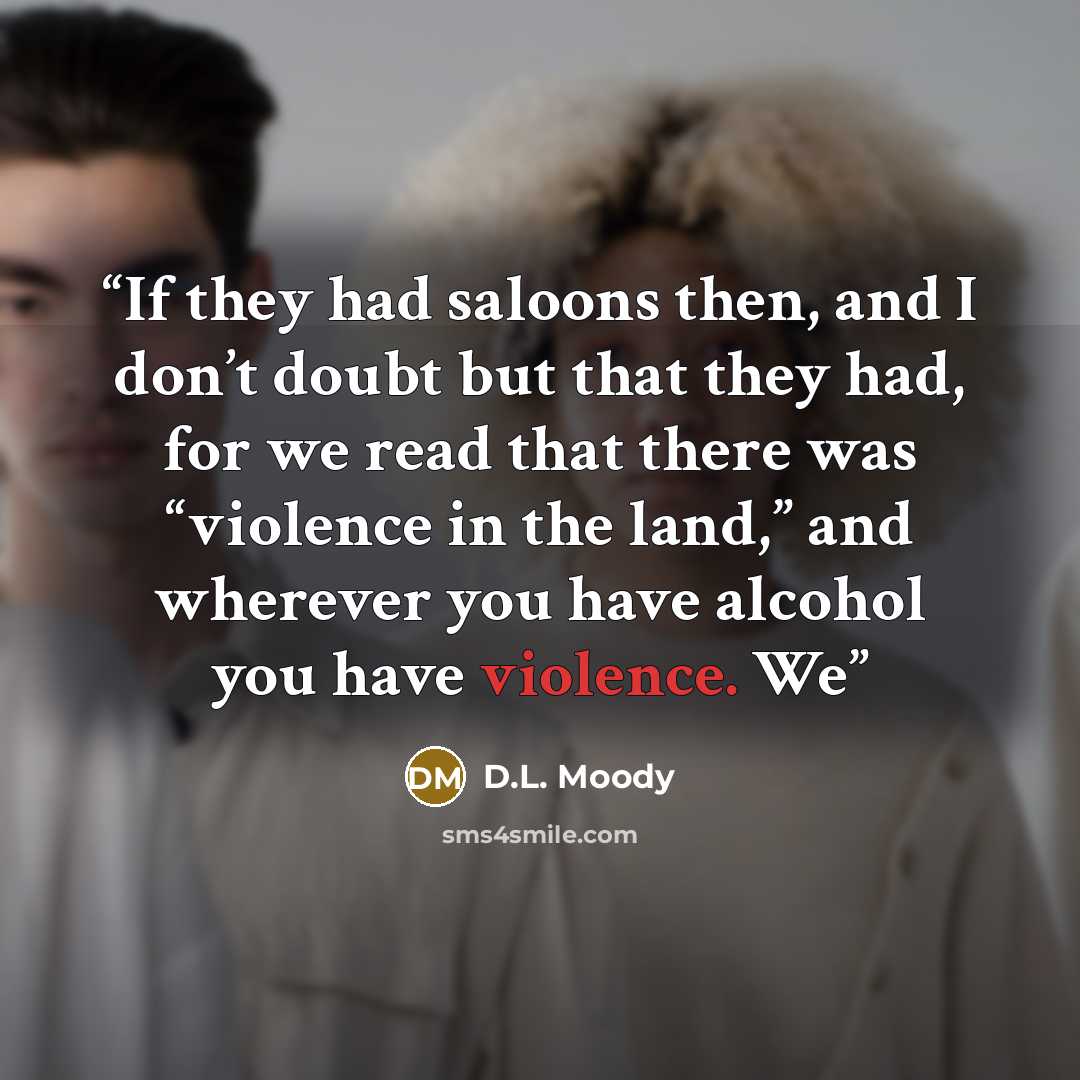 “If they had saloons then, and I don’t doubt but that they had, for we read that there was “violence in the land,” and wherever you have alcohol you have violence. We” quote by D.L. Moody