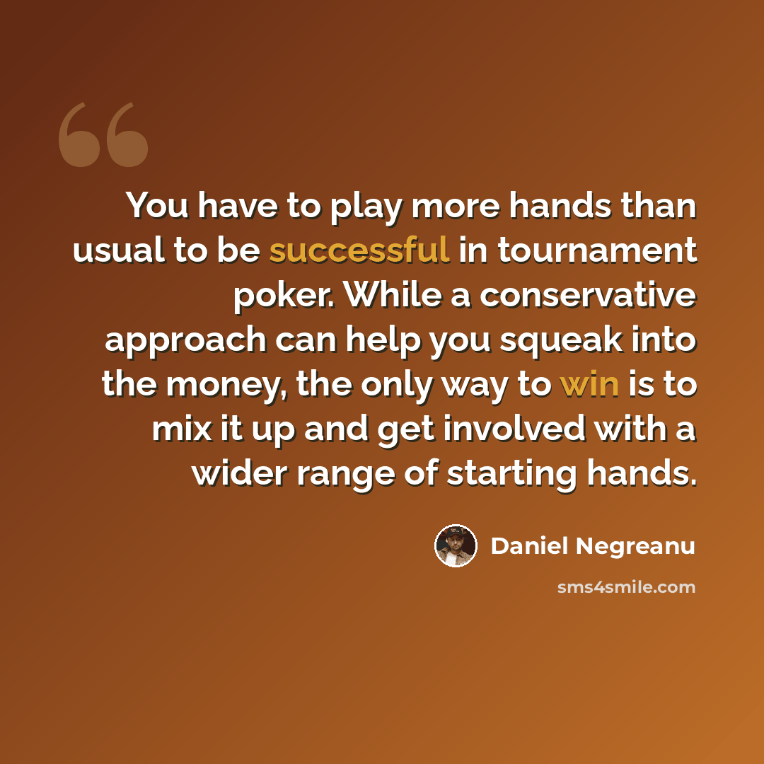 “You have to play more hands than usual to be successful in tournament poker. While a conservative approach can help you squeak into the money, the only way to win is to mix it up and get involved with a wider range of starting hands.” quote by Daniel Negreanu