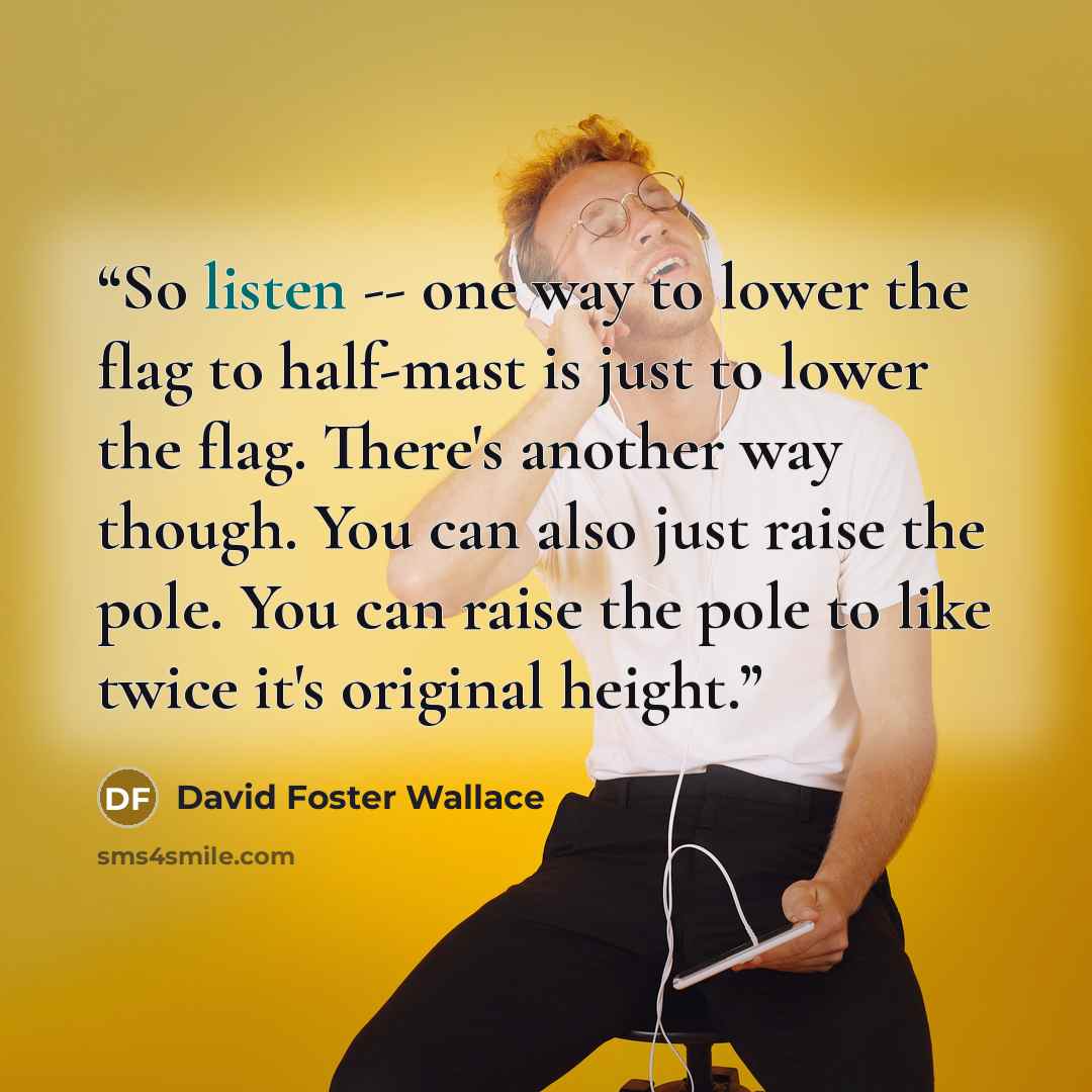 “So listen -- one way to lower the flag to half-mast is just to lower the flag. There's another way though. You can also just raise the pole. You can raise the pole to like twice it's original height.” quote by David Foster Wallace