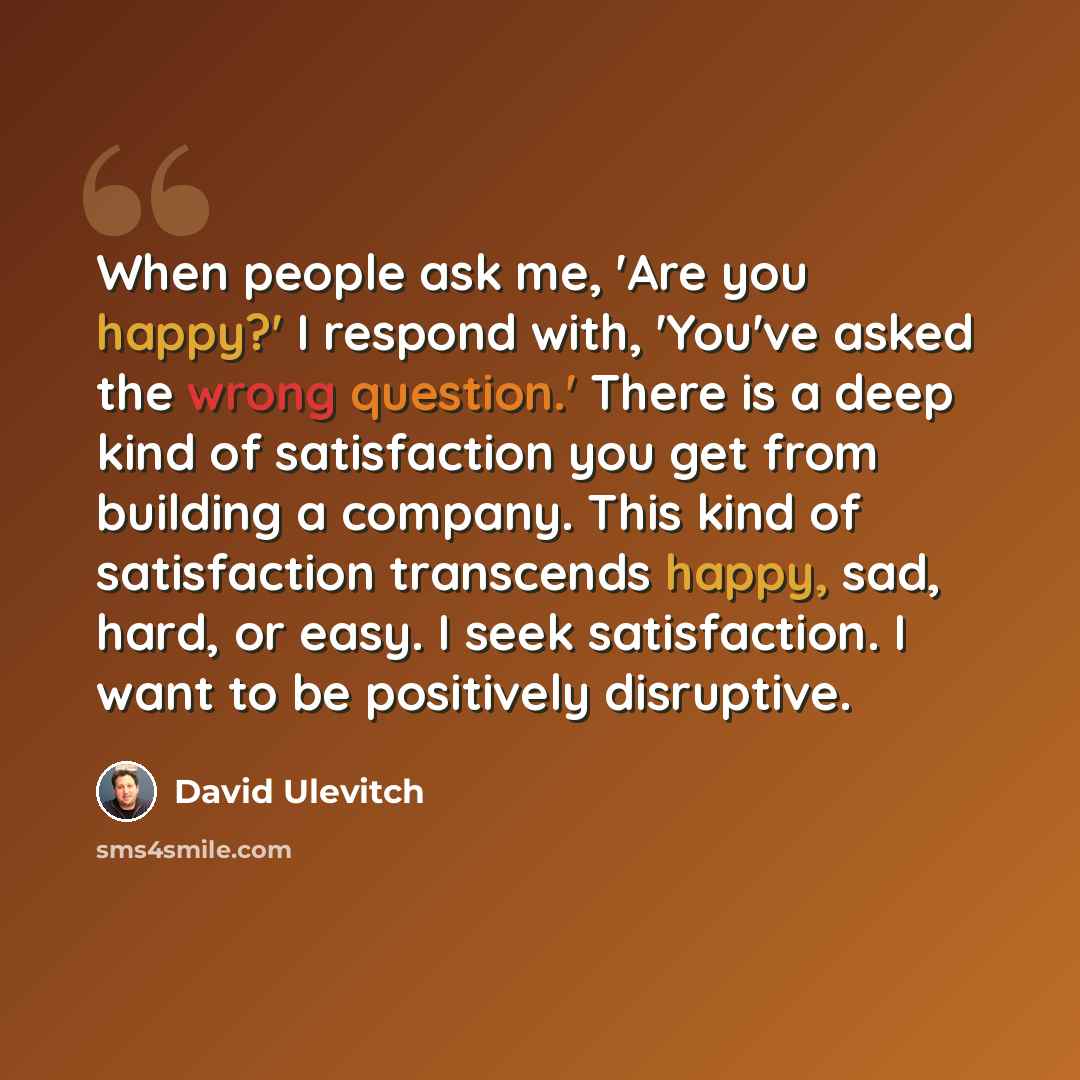 “When people ask me, 'Are you happy?' I respond with, 'You've asked the wrong question.' There is a deep kind of satisfaction you get from building a company. This kind of satisfaction transcends happy, sad, hard, or easy. I seek satisfaction. I want to be positively disruptive.” quote by David Ulevitch