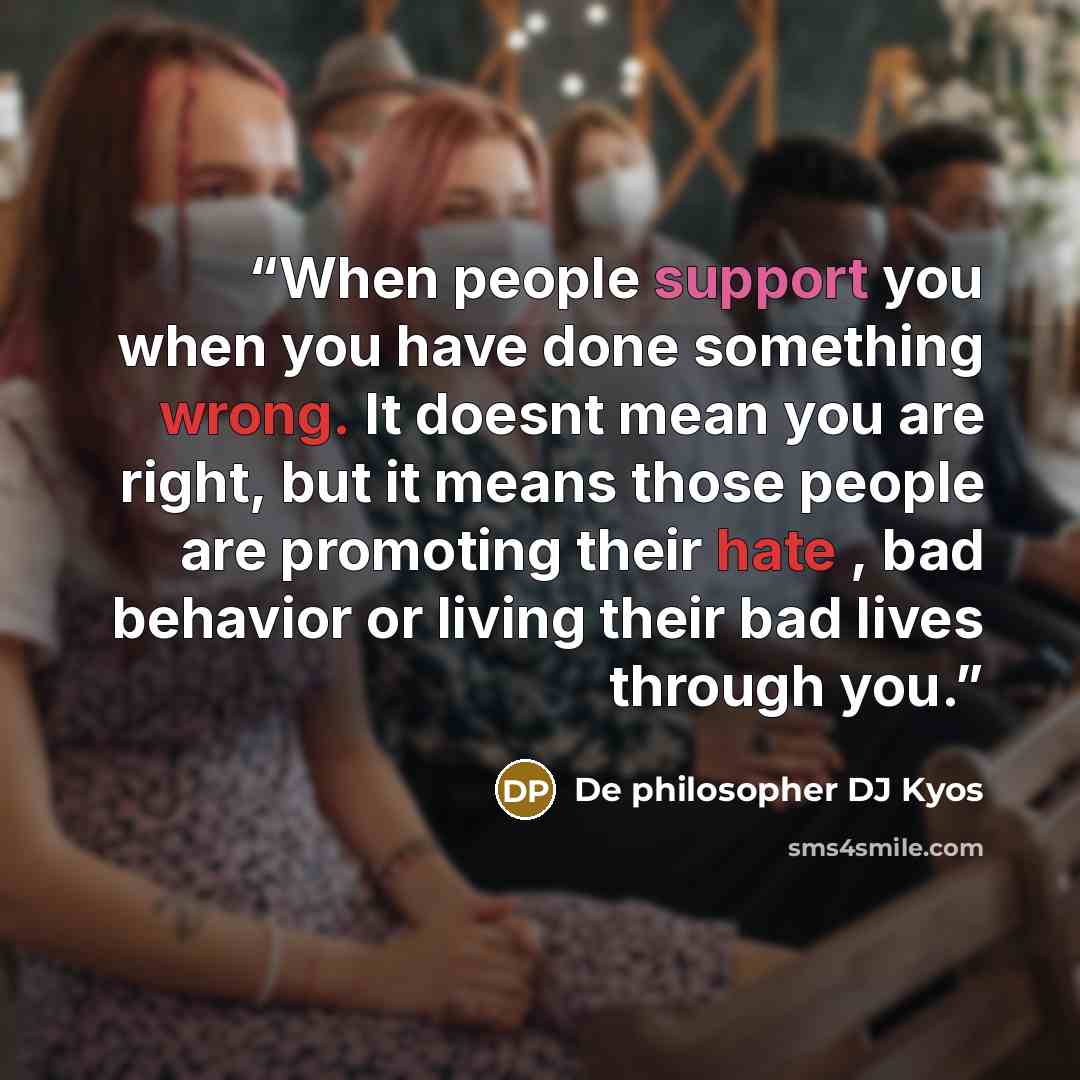 “When people support you when you have done something wrong. It doesnt mean you are right, but it means those people are promoting their hate , bad behavior or living their bad lives through you.” quote by De philosopher DJ Kyos