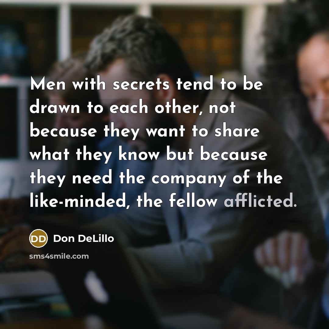 “Men with secrets tend to be drawn to each other, not because they want to share what they know but because they need the company of the like-minded, the fellow afflicted.” quote by Don DeLillo