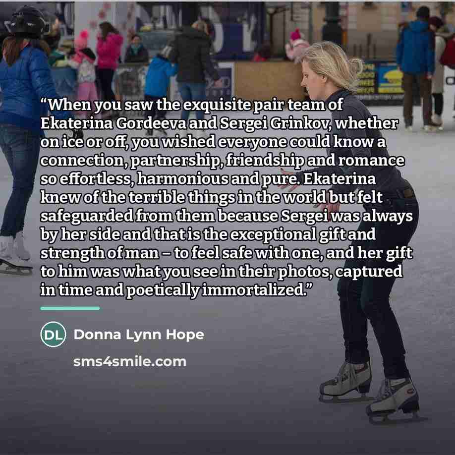 “When you saw the exquisite pair team of Ekaterina Gordeeva and Sergei Grinkov, whether on ice or off, you wished everyone could know a connection, partnership, friendship and romance so effortless, harmonious and pure. Ekaterina knew of the terrible things in the world but felt safeguarded from…” quote by Donna Lynn Hope