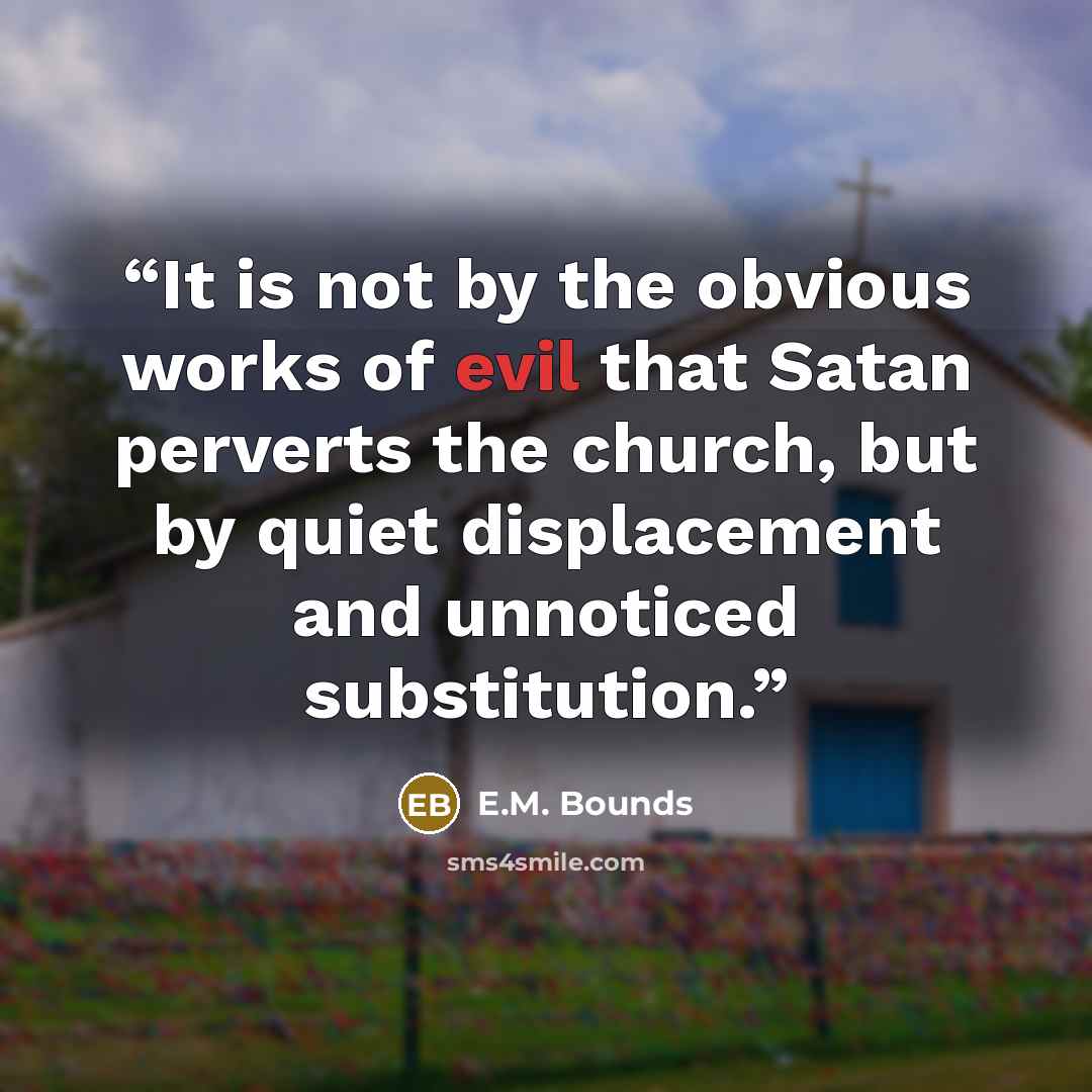 “It is not by the obvious works of evil that Satan perverts the church, but by quiet displacement and unnoticed substitution.” quote by E.M. Bounds