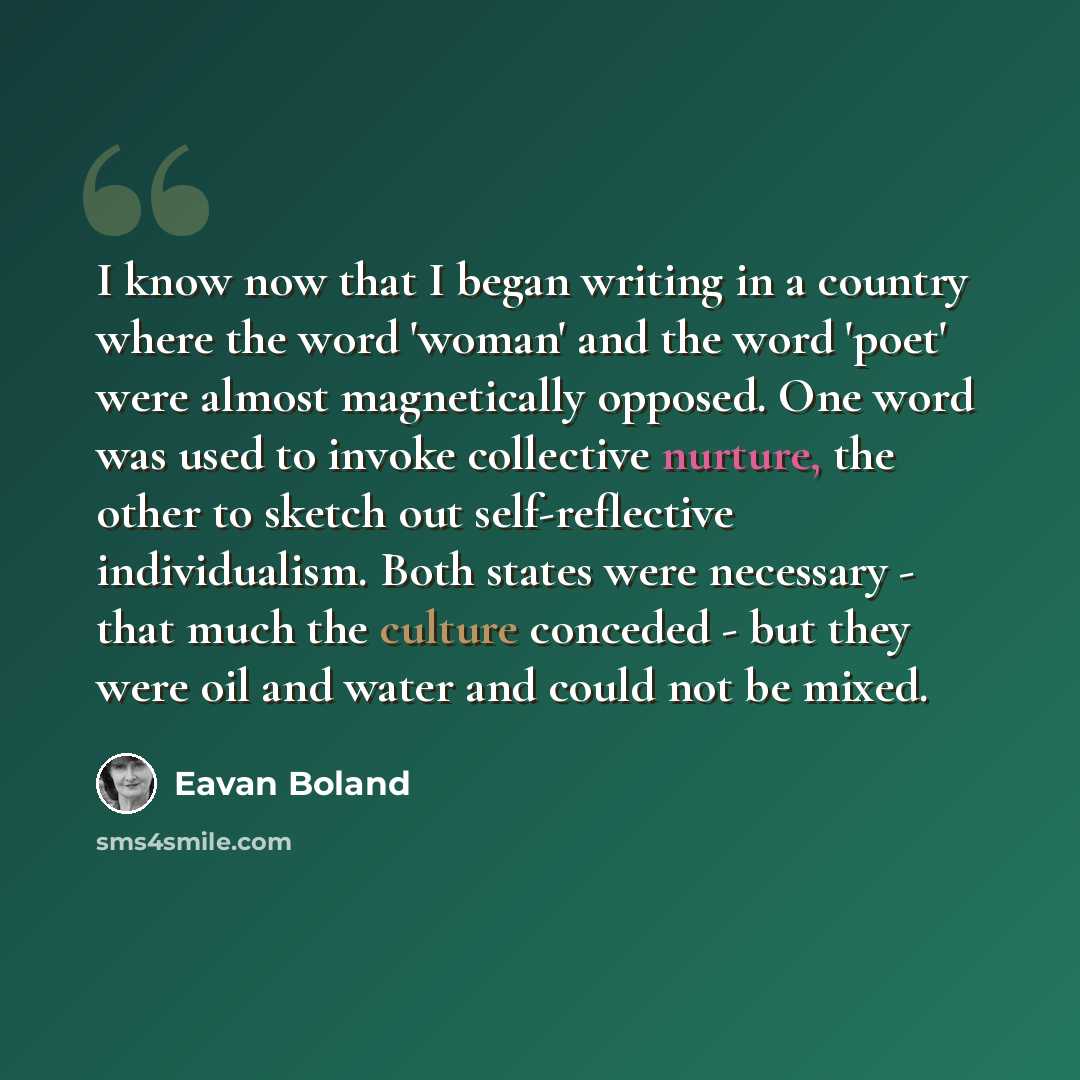 “I know now that I began writing in a country where the word 'woman' and the word 'poet' were almost magnetically opposed. One word was used to invoke collective nurture, the other to sketch out self-reflective individualism. Both states were necessary - that much the culture conceded - but they…” quote by Eavan Boland