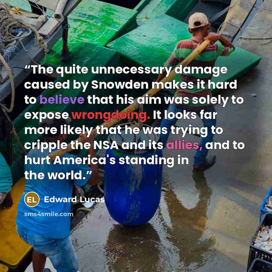 “The quite unnecessary damage caused by Snowden makes it hard to believe that his aim was solely to expose wrongdoing. It looks far more likely that he was trying to cripple the NSA and its allies, and to hurt America's standing in the world.” quote by Edward Lucas