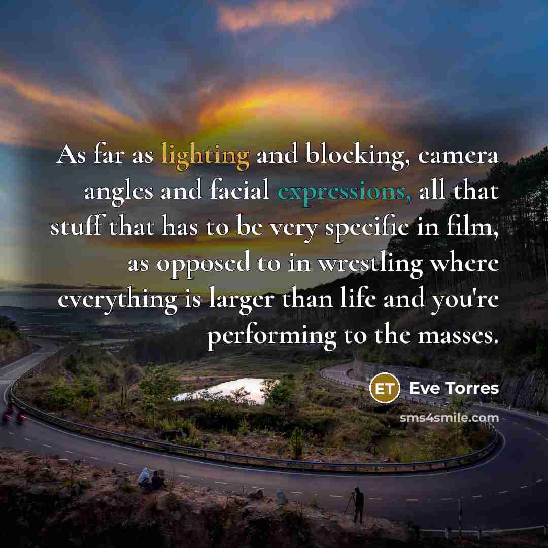 “As far as lighting and blocking, camera angles and facial expressions, all that stuff that has to be very specific in film, as opposed to in wrestling where everything is larger than life and you're performing to the masses.” quote by Eve Torres