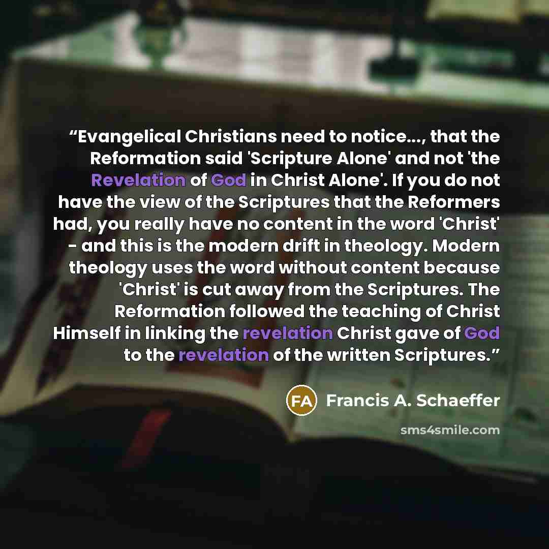 “Evangelical Christians need to notice..., that the Reformation said 'Scripture Alone' and not 'the Revelation of God in Christ Alone'. If you do not have the view of the Scriptures that the Reformers had, you really have no content in the word 'Christ' - and this is the modern drift in theology…” quote by Francis A. Schaeffer