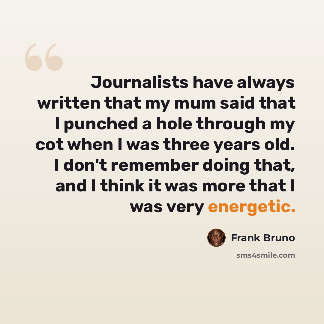 “Journalists have always written that my mum said that I punched a hole through my cot when I was three years old. I don't remember doing that, and I think it was more that I was very energetic.” quote by Frank Bruno