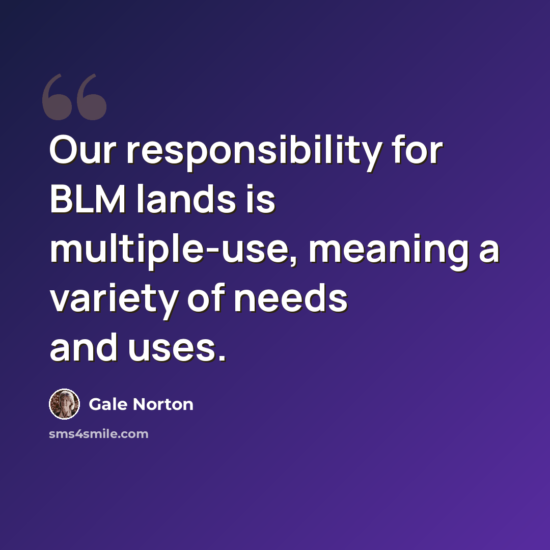 “Our responsibility for BLM lands is multiple-use, meaning a variety of needs and uses.” quote by Gale Norton