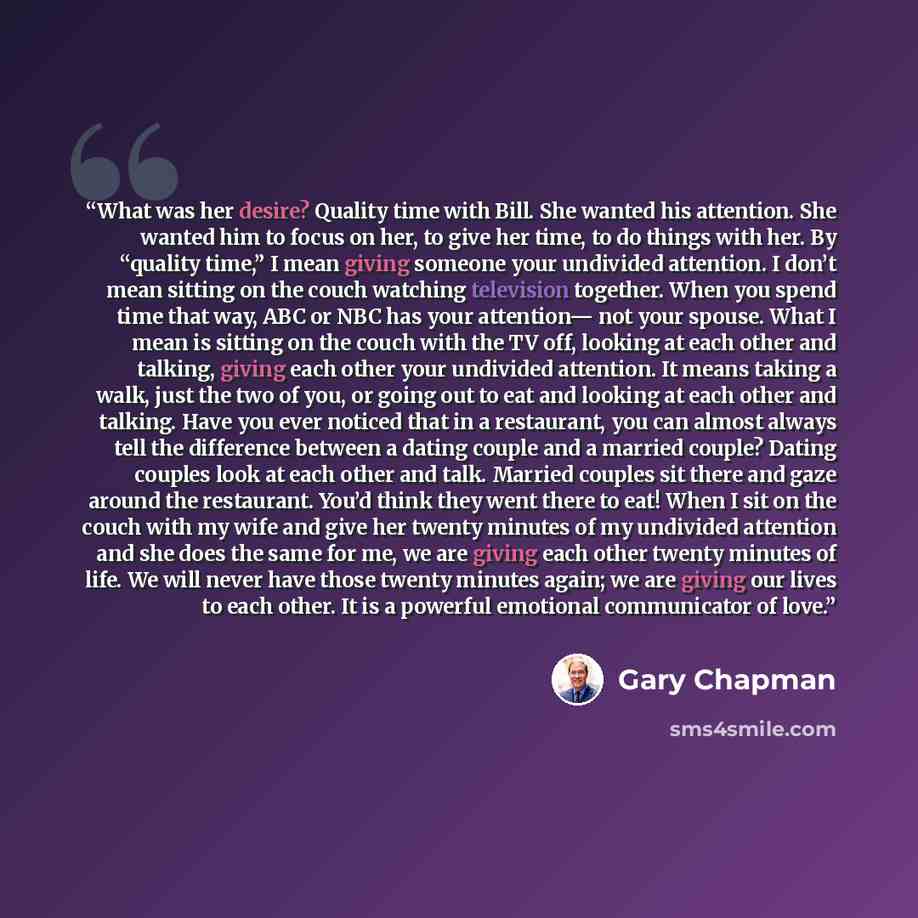 “What was her desire? Quality time with Bill. She wanted his attention. She wanted him to focus on her, to give her time, to do things with her. By “quality time,” I mean giving someone your undivided attention. I don’t mean sitting on the couch watching television together. When you spend time…” quote by Gary Chapman