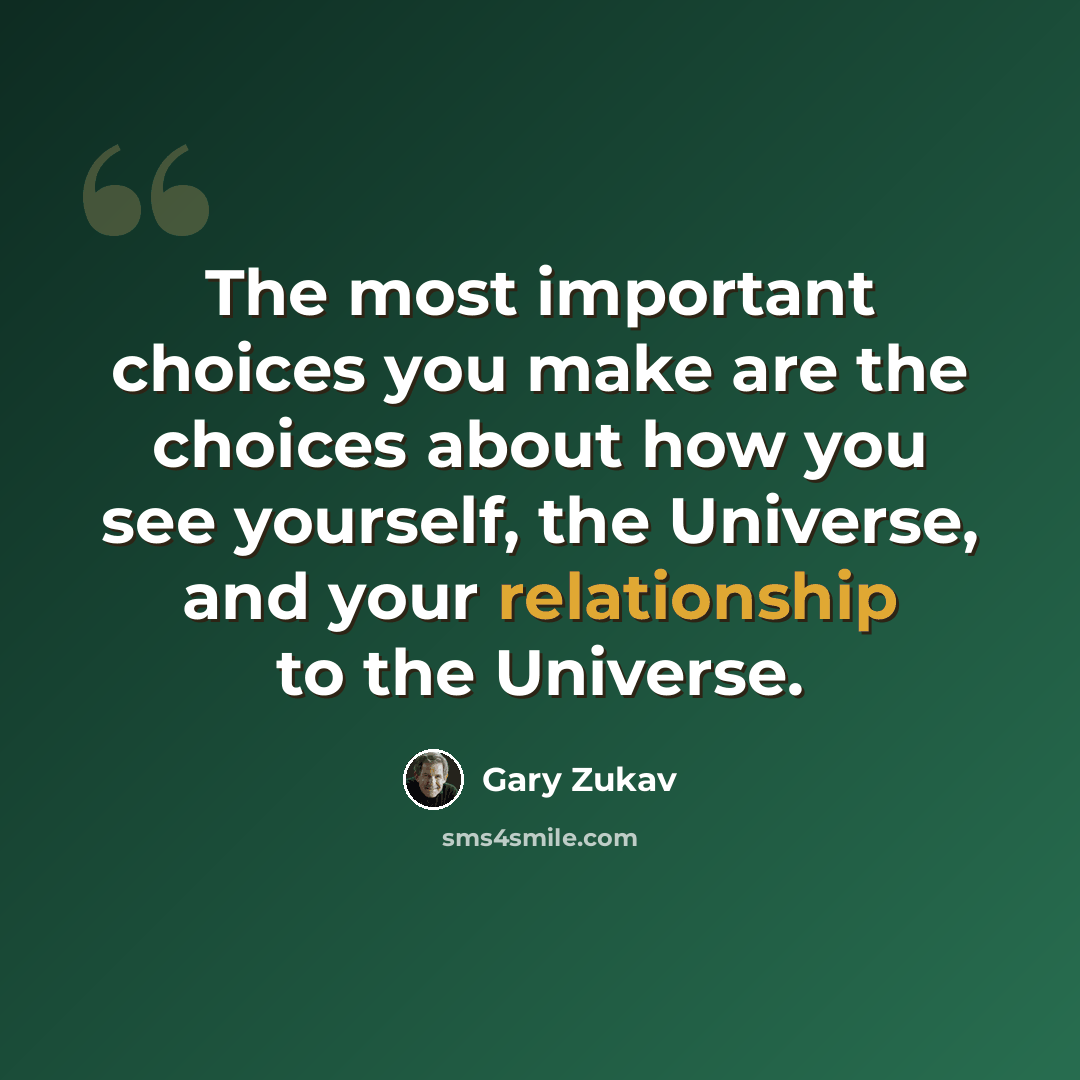 “The most important choices you make are the choices about how you see yourself, the Universe, and your relationship to the Universe.” quote by Gary Zukav