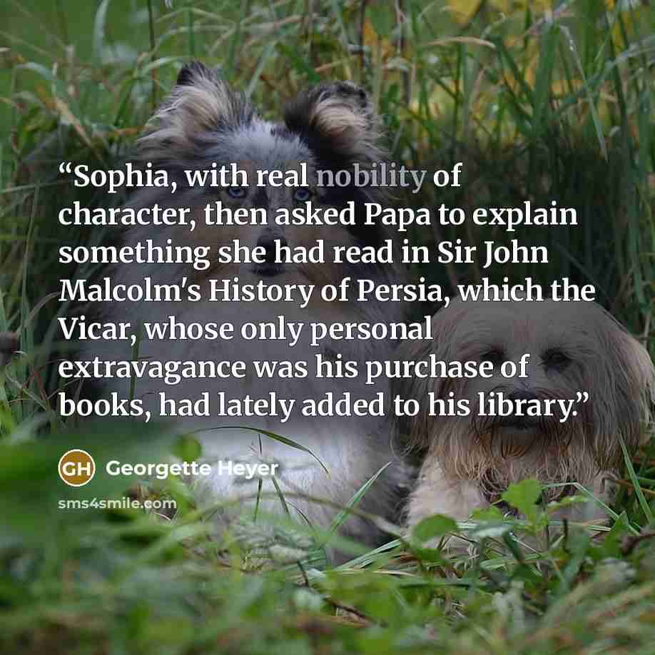 “Sophia, with real nobility of character, then asked Papa to explain something she had read in Sir John Malcolm's History of Persia, which the Vicar, whose only personal extravagance was his purchase of books, had lately added to his library.” quote by Georgette Heyer