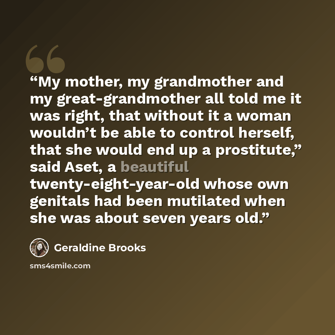“My mother, my grandmother and my great-grandmother all told me it was right, that without it a woman wouldn’t be able to control herself, that she would end up a prostitute,” said Aset, a beautiful twenty-eight-year-old whose own genitals had been mutilated when she was about seven years old.” quote by Geraldine Brooks