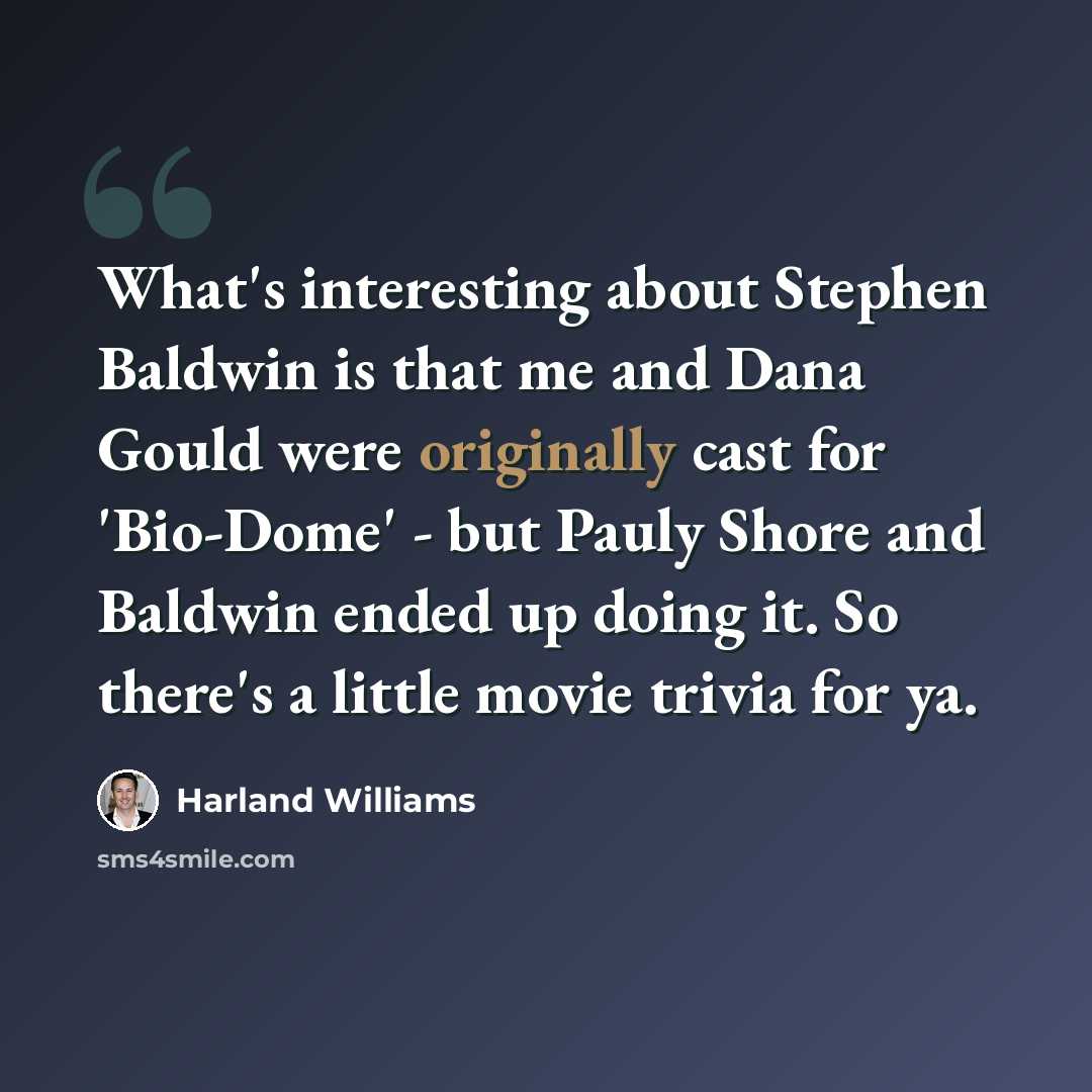 “What's interesting about Stephen Baldwin is that me and Dana Gould were originally cast for 'Bio-Dome' - but Pauly Shore and Baldwin ended up doing it. So there's a little movie trivia for ya.” quote by Harland Williams