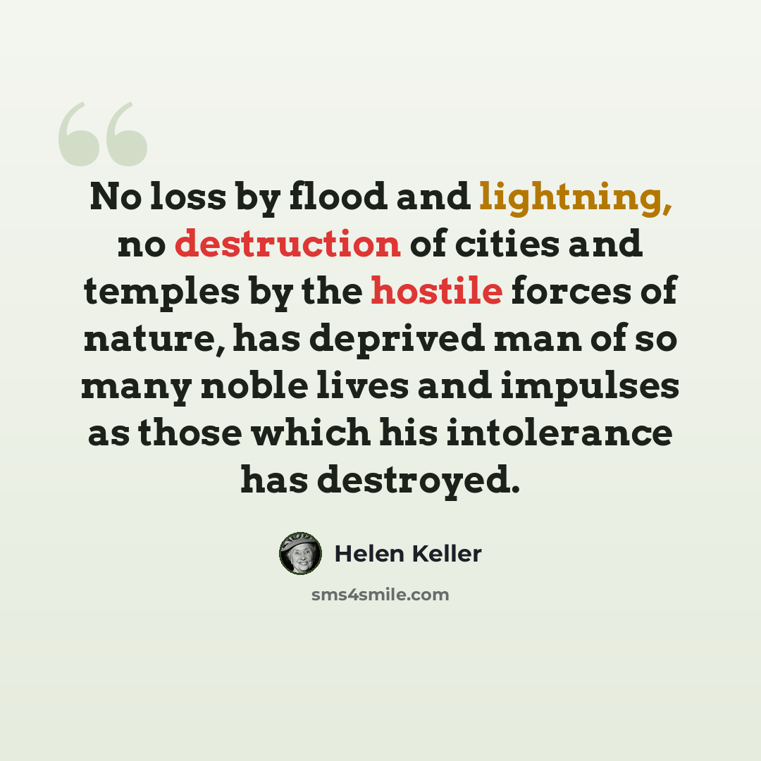 “No loss by flood and lightning, no destruction of cities and temples by the hostile forces of nature, has deprived man of so many noble lives and impulses as those which his intolerance has destroyed.” quote by Helen Keller