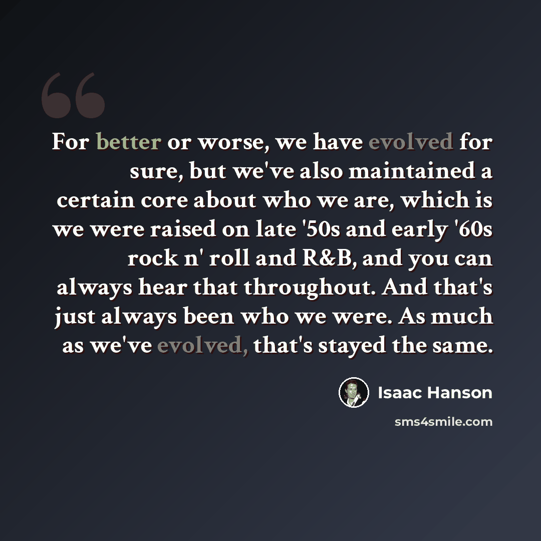 “For better or worse, we have evolved for sure, but we've also maintained a certain core about who we are, which is we were raised on late '50s and early '60s rock n' roll and R&B, and you can always hear that throughout. And that's just always been who we were. As much as we've evolved, that's…” quote by Isaac Hanson