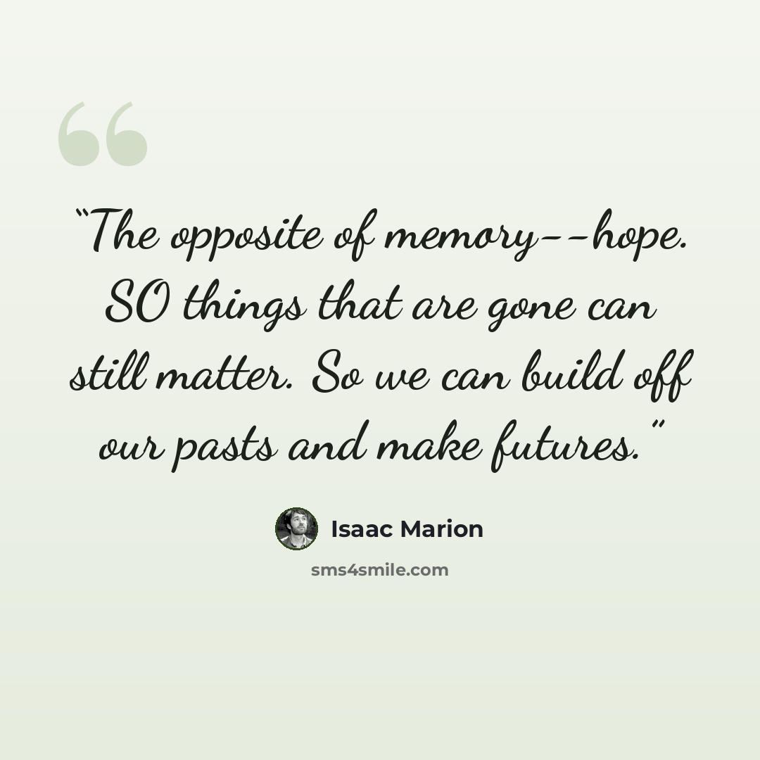 “The opposite of memory--hope. SO things that are gone can still matter. So we can build off our pasts and make futures.” quote by Isaac Marion