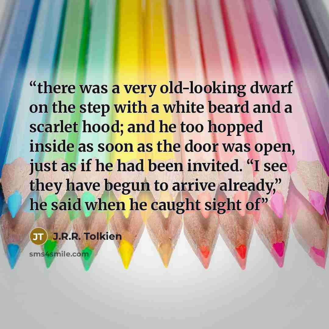 “there was a very old-looking dwarf on the step with a white beard and a scarlet hood; and he too hopped inside as soon as the door was open, just as if he had been invited. “I see they have begun to arrive already,” he said when he caught sight of” quote by J.R.R. Tolkien