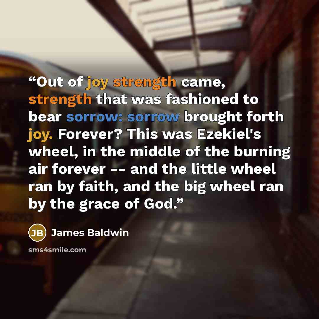 “Out of joy strength came, strength that was fashioned to bear sorrow: sorrow brought forth joy. Forever? This was Ezekiel's wheel, in the middle of the burning air forever -- and the little wheel ran by faith, and the big wheel ran by the grace of God.” quote by James Baldwin