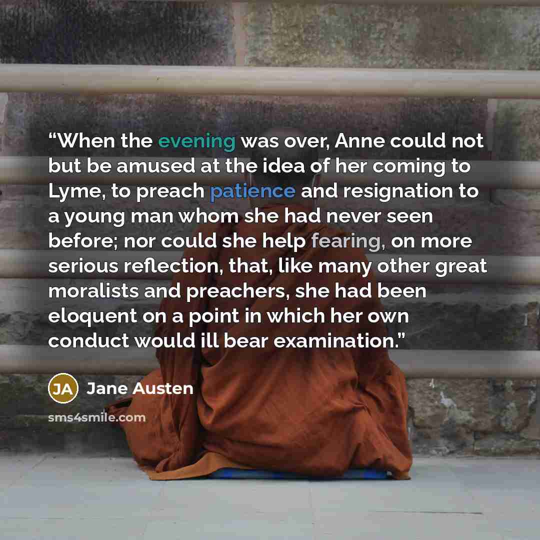 “When the evening was over, Anne could not but be amused at the idea of her coming to Lyme, to preach patience and resignation to a young man whom she had never seen before; nor could she help fearing, on more serious reflection, that, like many other great moralists and preachers, she had been…” quote by Jane Austen