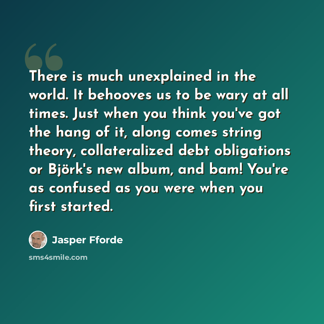 “There is much unexplained in the world. It behooves us to be wary at all times. Just when you think you've got the hang of it, along comes string theory, collateralized debt obligations or Björk's new album, and bam! You're as confused as you were when you first started.” quote by Jasper Fforde