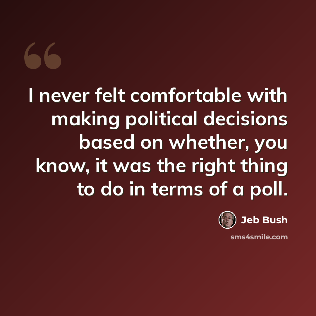 “I never felt comfortable with making political decisions based on whether, you know, it was the right thing to do in terms of a poll.” quote by Jeb Bush