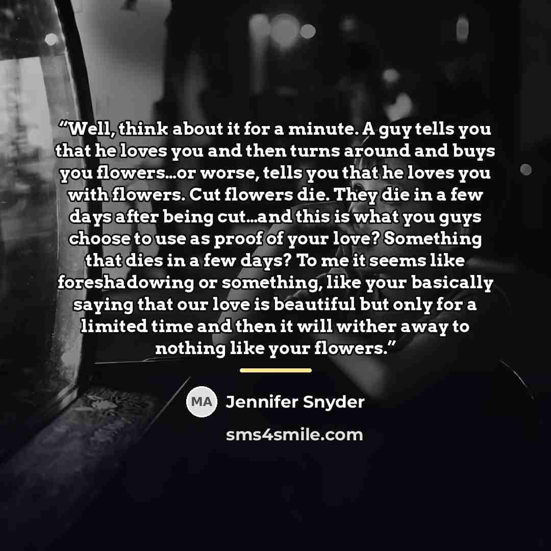 “Well, think about it for a minute. A guy tells you that he loves you and then turns around and buys you flowers…or worse, tells you that he loves you with flowers. Cut flowers die. They die in a few days after being cut…and this is what you guys choose to use as proof of your love? Something that…” quote by Jennifer Snyder