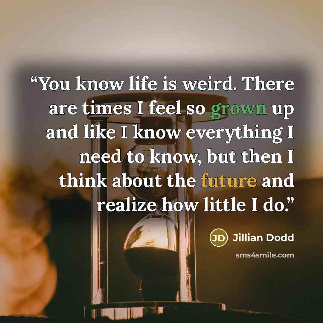 “You know life is weird. There are times I feel so grown up and like I know everything I need to know, but then I think about the future and realize how little I do.” quote by Jillian Dodd
