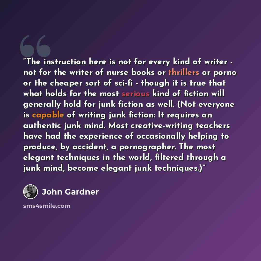 “The instruction here is not for every kind of writer - not for the writer of nurse books or thrillers or porno or the cheaper sort of sci-fi - though it is true that what holds for the most serious kind of fiction will generally hold for junk fiction as well. (Not everyone is capable of writing…” quote by John Gardner