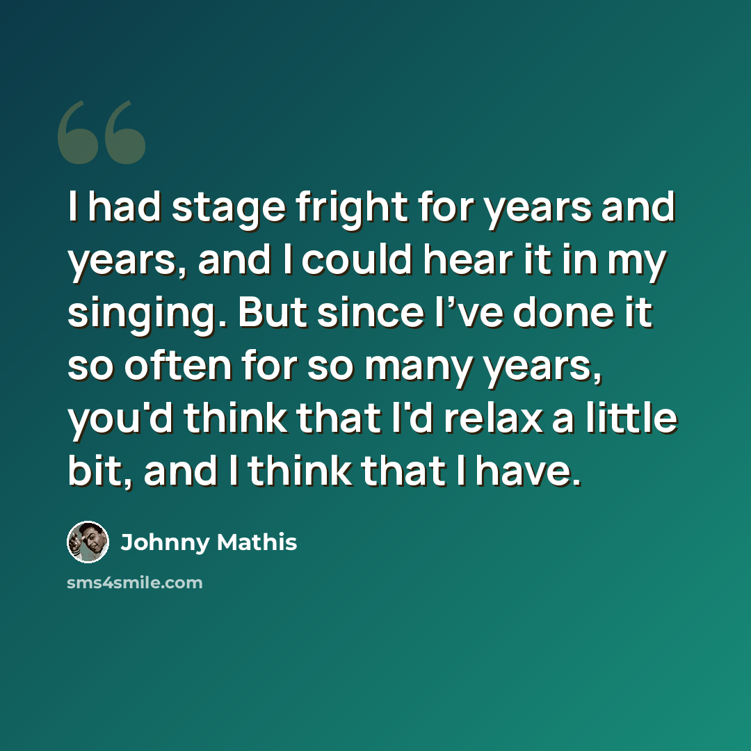 “I had stage fright for years and years, and I could hear it in my singing. But since I've done it so often for so many years, you'd think that I'd relax a little bit, and I think that I have.” quote by Johnny Mathis