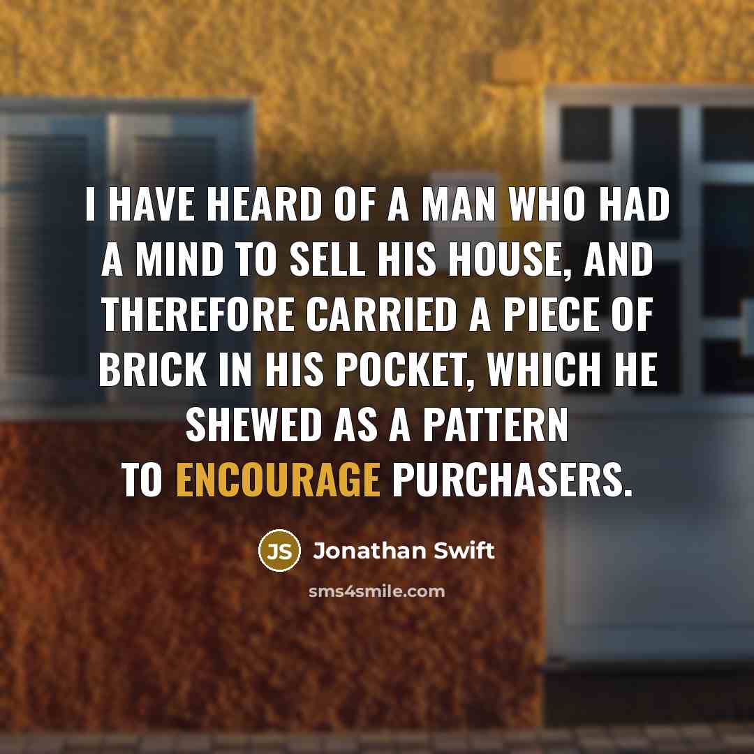 “I have heard of a man who had a mind to sell his house, and therefore carried a piece of brick in his pocket, which he shewed as a pattern to encourage purchasers.” quote by Jonathan Swift