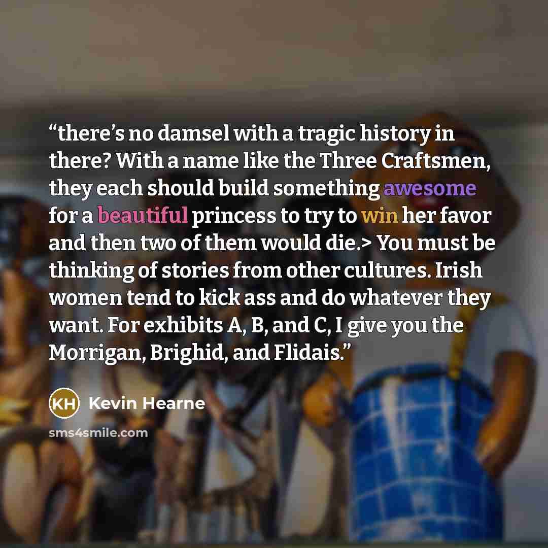 “there’s no damsel with a tragic history in there? With a name like the Three Craftsmen, they each should build something awesome for a beautiful princess to try to win her favor and then two of them would die.> You must be thinking of stories from other cultures. Irish women tend to kick ass and…” quote by Kevin Hearne