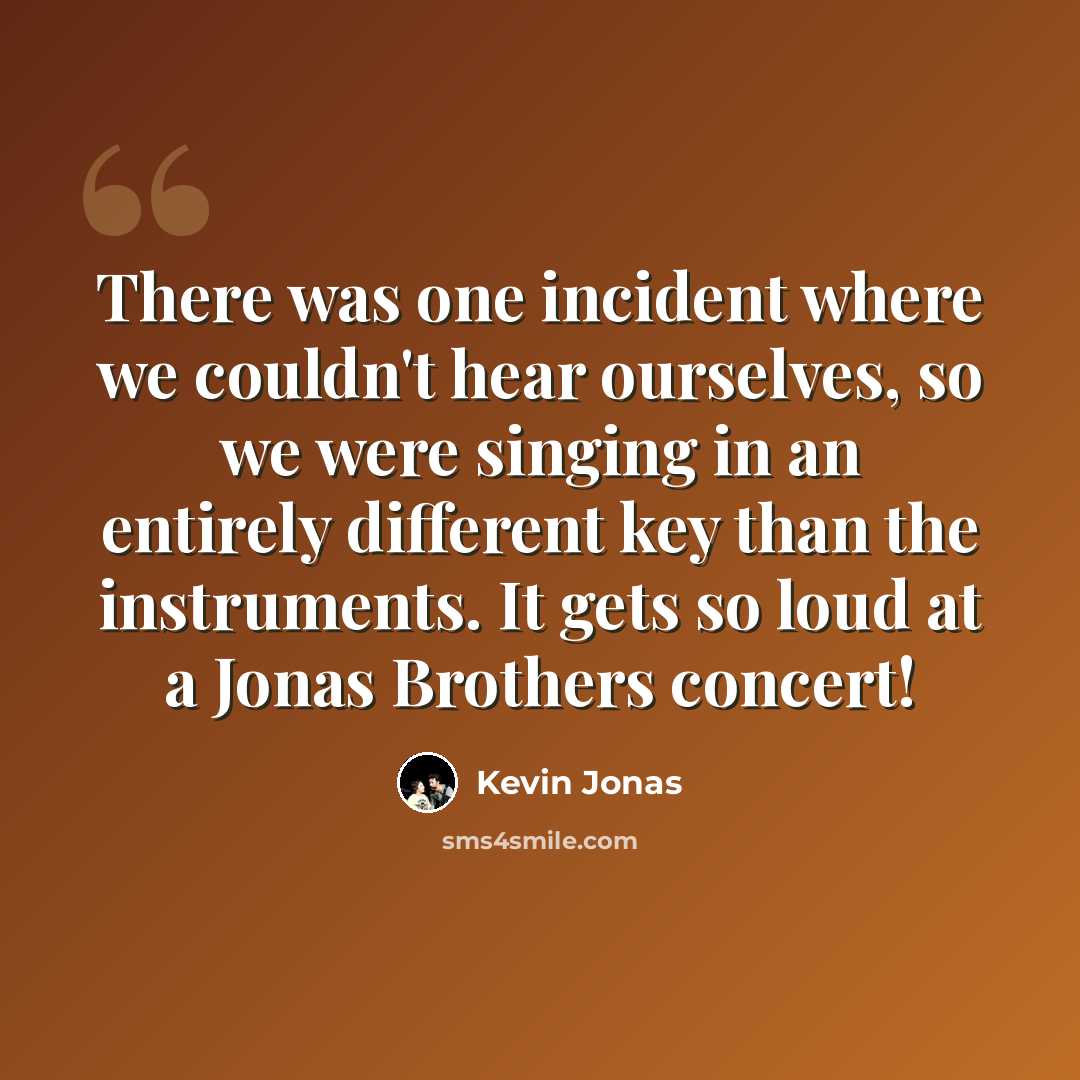 “There was one incident where we couldn't hear ourselves, so we were singing in an entirely different key than the instruments. It gets so loud at a Jonas Brothers concert!” quote by Kevin Jonas