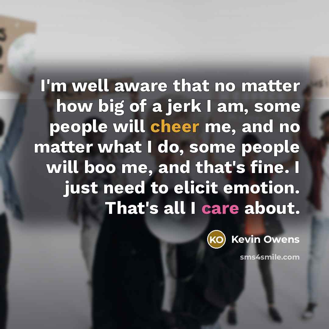 “I'm well aware that no matter how big of a jerk I am, some people will cheer me, and no matter what I do, some people will boo me, and that's fine. I just need to elicit emotion. That's all I care about.” quote by Kevin Owens