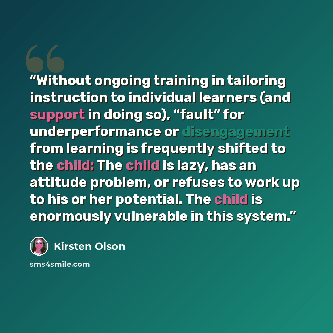 “Without ongoing training in tailoring instruction to individual learners (and support in doing so), “fault” for underperformance or disengagement from learning is frequently shifted to the child: The child is lazy, has an attitude problem, or refuses to work up to his or her potential. The child…” quote by Kirsten Olson